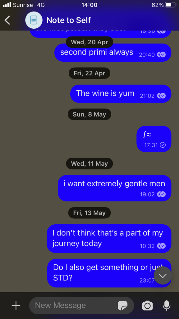 Screenshot of "Notes to Self" as a signal chat. 
Grey background with blue message bubbles saying: 
second primi always
The wine is yum
∫≈
i want extremly gentle men
On Friday 13 May it says:
I don't think that's part of my journey today
Do I also get something or just STD?